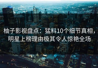 柚子影视盘点：猛料10个细节真相，明星上榜理由极其令人惊艳全场