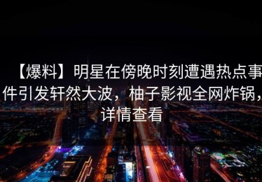 【爆料】明星在傍晚时刻遭遇热点事件引发轩然大波，柚子影视全网炸锅，详情查看