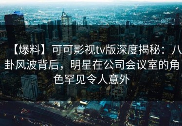 【爆料】可可影视tv版深度揭秘：八卦风波背后，明星在公司会议室的角色罕见令人意外