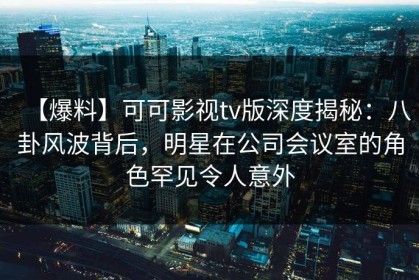【爆料】可可影视tv版深度揭秘：八卦风波背后，明星在公司会议室的角色罕见令人意外