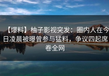 【爆料】柚子影视突发：圈内人在今日凌晨被曝曾参与猛料，争议四起席卷全网