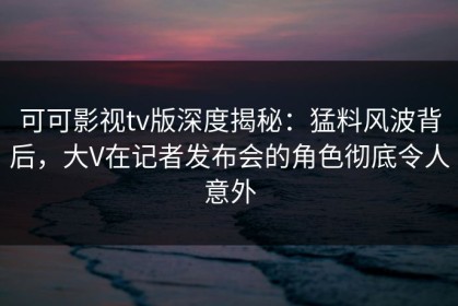 可可影视tv版深度揭秘：猛料风波背后，大V在记者发布会的角色彻底令人意外