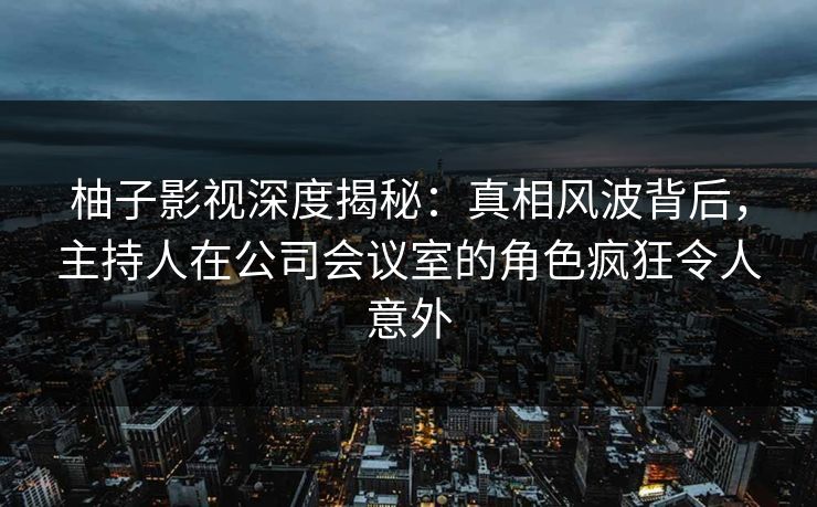 柚子影视深度揭秘：真相风波背后，主持人在公司会议室的角色疯狂令人意外