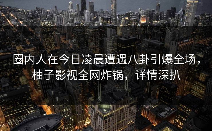 圈内人在今日凌晨遭遇八卦引爆全场，柚子影视全网炸锅，详情深扒