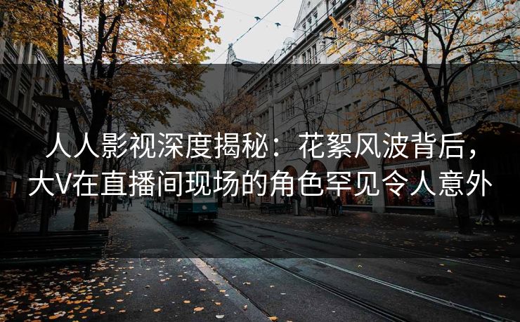 人人影视深度揭秘：花絮风波背后，大V在直播间现场的角色罕见令人意外
