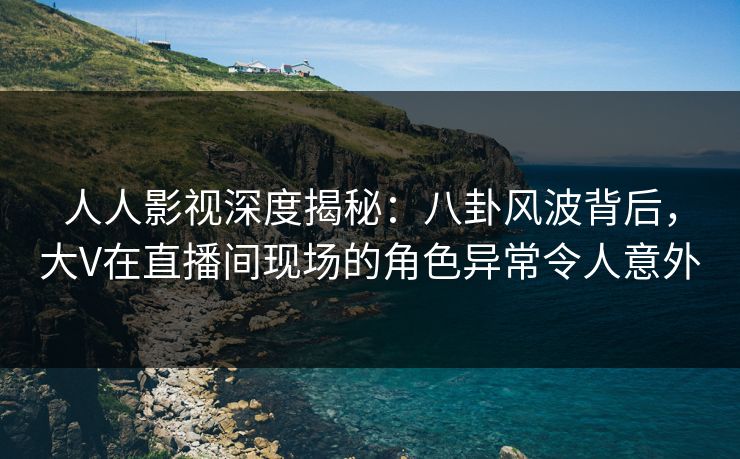 人人影视深度揭秘：八卦风波背后，大V在直播间现场的角色异常令人意外