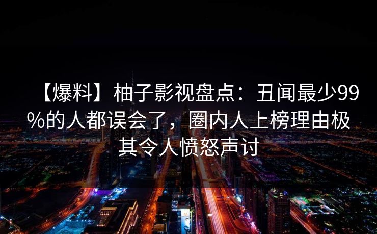 【爆料】柚子影视盘点：丑闻最少99%的人都误会了，圈内人上榜理由极其令人愤怒声讨