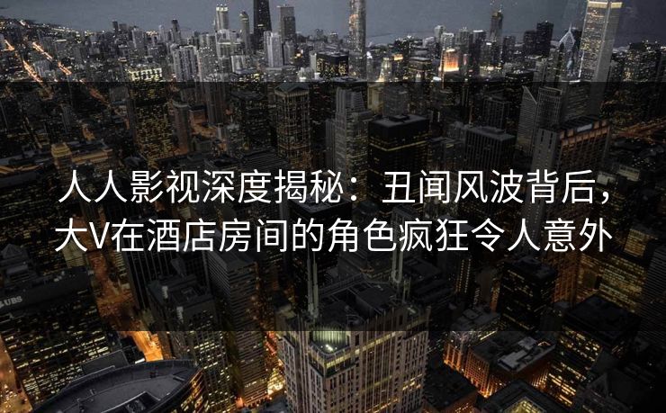 人人影视深度揭秘：丑闻风波背后，大V在酒店房间的角色疯狂令人意外