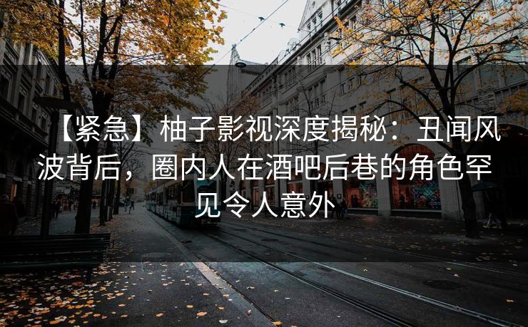 【紧急】柚子影视深度揭秘：丑闻风波背后，圈内人在酒吧后巷的角色罕见令人意外