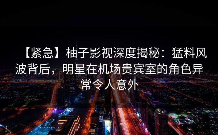 【紧急】柚子影视深度揭秘:猛料风波背后,明星在机场贵宾室的角色异常令人意外 【紧急】柚子影视深度揭秘:猛料风波背后,明星在机场贵宾室的角色异常令人意外